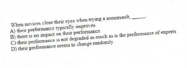 When novices close their eyes when trying a somersault, _____.
A) their performance typically improves
B) there is no impact on their performance
C) their performance is not degraded as much as is the performance of experts
D) their performance seems to change randomly