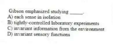 Gibson emphasized studying _____.
A) each sense in isolation
B) tightly-controlled laboratory experiments
C) invariant information from the environment
D) invariant sensory functions