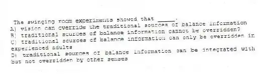 The swinging room experiments showed that _____.
A) vision can override the traditional sources of balance information
B) traditional sources of balance information cannot be overridden?
C) traditional sources of balance information can only be overridden in experienced adults
D) traditional sources of balance information can be integrated with but not overridden by other senses