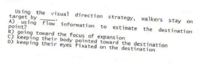 Using the visual direction strategy, walkers stay on target by _____.
A) using flow information to estimate the destination point?
B) going toward the focus of expansion
C) keeping their body pointed toward the destination
D) keeping their eyes fixated on the destination