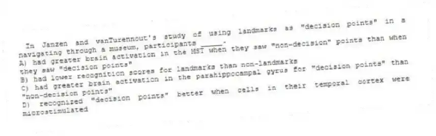 In Janzen and vanTurennout's study of using landmarks as "decision points" in a navigating through a museum, participants _____.
A) had greater brain activation in the MST when they saw "non-decision" points than when they saw "decision points"
B) had lower recognition scores for landmarks than non-landmarks
C) had greater brain activation in the parahippocampal gyrus for "decision points" than "non-decision points"
D) recognized "decision points" better when cells in their temporal cortex were microstimulated