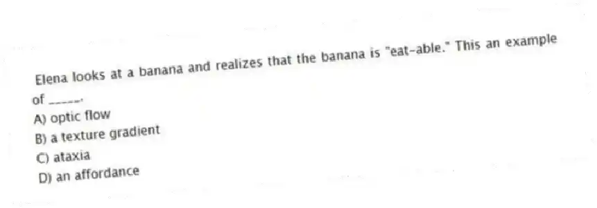 Elena looks at a banana and realizes that the banana is "eat-able." This an example of _____.
A) optic flow
B) a texture gradient
C) ataxia
D) an affordance