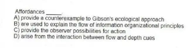 Affordances _____.
A) provide a counterexample to Gibson's ecological approach
B) are used to explain the flow of information organizational principles
C) provide the observer possibilities for action
D) arise from the interaction between flow and depth cues
