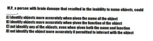 M.P., a person with brain damage that resulted in the inability to name objects, could _____.
A) identify objects more accurately when given the name of the object
B) identify objects more accurately when given the function of the object
C) not identify any of the objects, even when given both the name and function
D) not identify the object more accurately if permitted to interact with the object