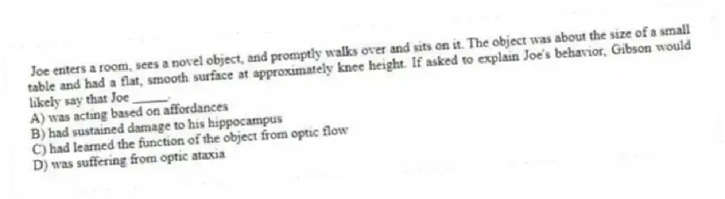 Joe enters a room, sees a novel object, and promptly walks over and sits on it. The object was about the size of a small table and had a flat, smooth surface at approximately knee height. If asked to explain Joe's behavior, Gibson would likely say that Joe _____.
A) was acting based on affordances
B) had sustained damage to his hippocampus
C) had learned the function of the object from optic flow
D) was suffering from optic ataxia