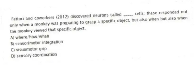 Fattori and coworkers (2012) discovered neurons called _____ cells; these responded not only when a monkey was preparing to grasp a specific object, but also when but also when the monkey viewed that specific object.
A) where/how/when
B) sensorimotor integration
C) visuomotor grip
D) sensory coordination