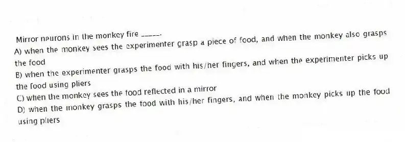  Mirror neurons in the monkey fire _____.
A) when the monkey sees the experimenter grasp a piece of food, and when the monkey also grasps the food
B) when the experimenter grasps the food with his/her fingers, and when the experimenter picks up the food using pliers
C) when the monkey sees the food reflected in a mirror
D) when the monkey grasps the food with his/her fingers, and when the monkey picks up the food using pliers