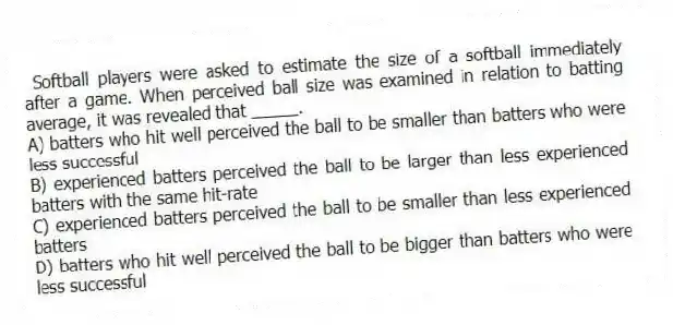 Softball players were asked to estimate the size of a softball immediately after a game. When perceived ball size was examined in relation to batting average, it was revealed that _____.
A) batters who hit well perceived the ball to be smaller than batters who were less successful
B) experienced batters perceived the ball to be larger than less experienced batters with the same hit-rate
C) experienced batters perceived the ball to be smaller than less experienced batters
D) batters who hit well perceived the ball to be bigger than batters who were less successful