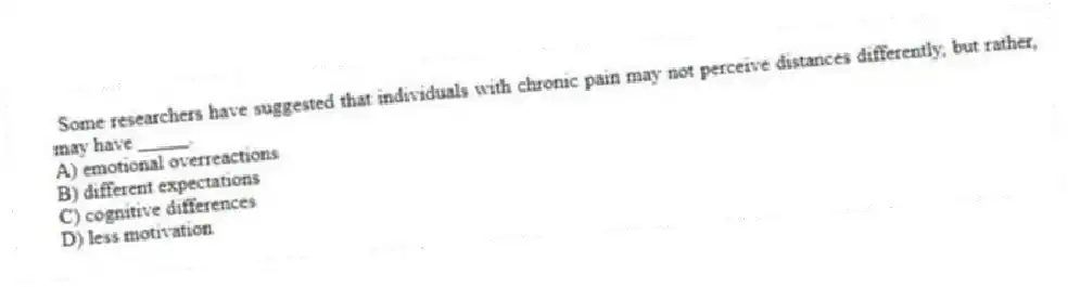 Some researchers have suggested that individuals with chronic pain may not perceive distances differently, but rather, may have _____.
A) emotional overreactions
B) different expectations
C) cognitive differences
D) less motivation
