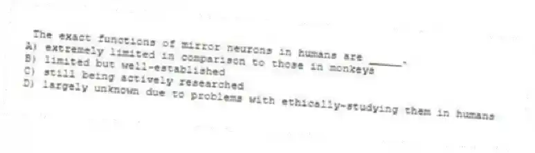 The exact functions of mirror neurons in humans are _____.
A) extremely limited in comparison to those in monkeys
B) limited but well-established
C) still being actively researched
D) largely unknown due to problems with ethically-studying them in humans