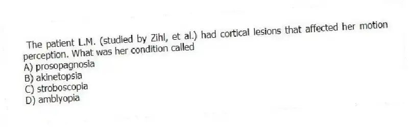 The patient L.M. (studied by Zihl, et al.) had cortical lesions that affected her motion perception. What was her condition called
A) prosopagnosia
B) akinetopsia
C) stroboscopia
D) amblyopia