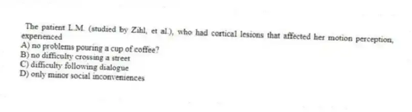 The patient L.M. (studied by Zihl, et al.), who had cortical lesions that affected her motion perception, experienced
A) no problems pouring a cup of coffee?
B) no difficulty crossing a street
C) difficulty following dialogue
D) only minor social inconveniences