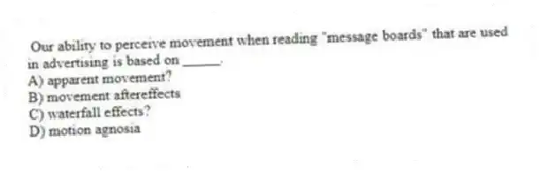 Our ability to perceive movement when reading "message boards" that are used in advertising is based on _____.
A) apparent movement?
B) movement aftereffects
C) waterfall effects?
D) motion agnosia