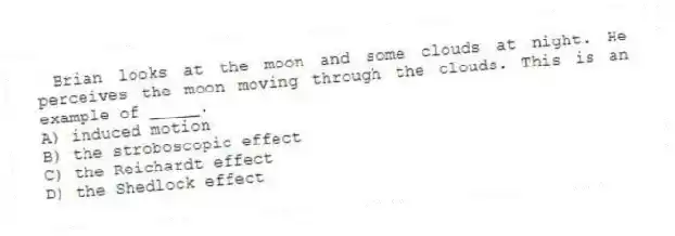 Brian looks at the moon and some clouds at night. He perceives the moon moving through the clouds. This is an example of _____.
A) induced motion
B) the stroboscopic effect
C) the Reichardt effect
D) the Shedlock effect