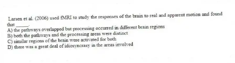  Larsen et al. (2006) used fMRI to study the responses of the brain to real and apparent motion and found that _____.
A) the pathways overlapped but processing occurred in different brain regions
B) both the pathways and the processing areas were distinct
C) similar regions of the brain were activated for both
D) there was a great deal of idiosyncrasy in the areas involved