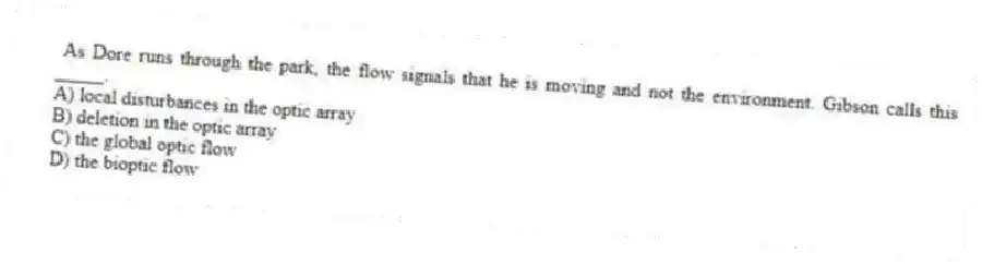 As Dore runs through the park, the flow signals that he is moving and not the environment. Gibson calls this _____.
A) local disturbances in the optic array
B) deletion in the optic array
C) the global optic flow
D) the bioptic flow