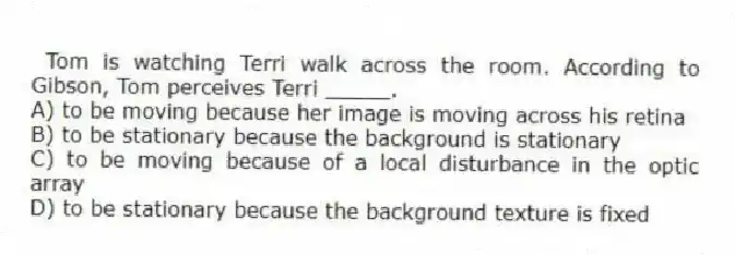 Tom is watching Terri walk across the room. According to Gibson, Tom perceives Terri _____.
A) to be moving because her image is moving across his retina
B) to be stationary because the background is stationary
C) to be moving because of a local disturbance in the optic array
D) to be stationary because the background texture is fixed
