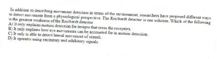 In addition to describing movement detection in terms of the environment, researchers have proposed different ways to detect movement from a physiological perspective. The Reichardt detector is one solution. Which of the following is the greatest weakness of the Reichardt detector
A) It only explains motion detection for images that cross the receptors.
B) It only explains how eye movements can be accounted for in motion detection.
C) It only is able to detect lateral movement of stimuli.
D) It operates using excitatory and inhibitory signals.