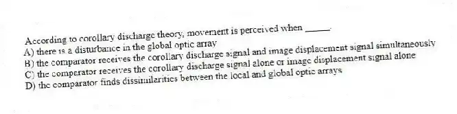 According to corollary discharge theory, movement is perceived when _____.
A) there is a disturbance in the global optic array
B) the comparator receives the corollary discharge signal and image displacement signal simultaneously
C) the comparator receives the corollary discharge signal alone or image displacement signal alone
D) the comparator finds dissimilarities between the local and global optic arrays