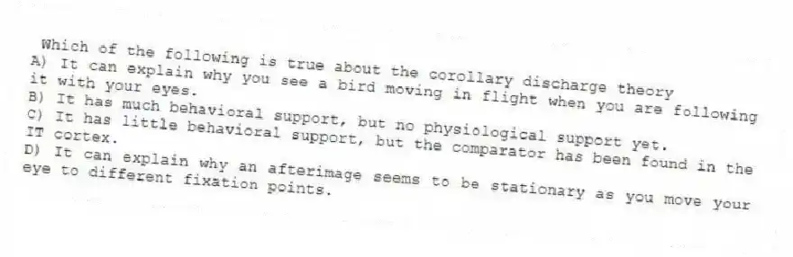 Which of the following is true about the corollary discharge theory
A) It can explain why you see a bird moving in flight when you are following it with your eyes.
B) It has much behavioral support, but no physiological support yet.
C) It has little behavioral support, but the comparator has been found in the IT cortex.
D) It can explain why an afterimage seems to be stationary as you move your eye to different fixation points.