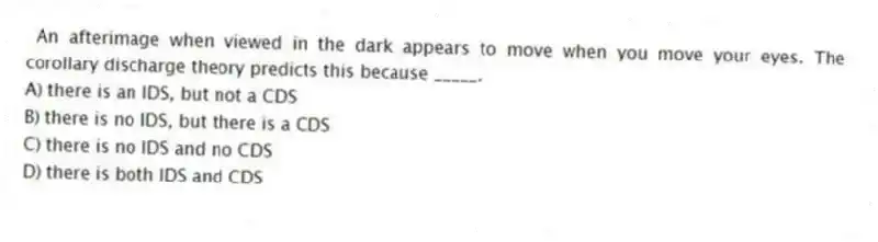 An afterimage when viewed in the dark appears to move when you move your eyes. The corollary discharge theory predicts this because _____.
A) there is an IDS, but not a CDS
B) there is no IDS, but there is a CDS
C) there is no IDS and no CDS
D) there is both IDS and CDS