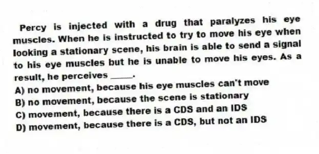 Percy is injected with a drug that paralyzes his eye muscles. When he is instructed to try to move his eye when looking a stationary scene, his brain is able to send a signal to his eye muscles but he is unable to move his eyes. As a result, he perceives _____.
A) no movement, because his eye muscles can't move
B) no movement, because the scene is stationary
C) movement, because there is a CDS and an IDS
D) movement, because there is a CDS, but not an IDS