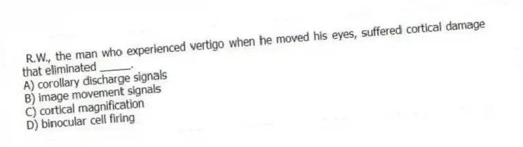 R.W., the man who experienced vertigo when he moved his eyes, suffered cortical damage that eliminated _____.
A) corollary discharge signals
B) image movement signals
C) cortical magnification
D) binocular cell firing