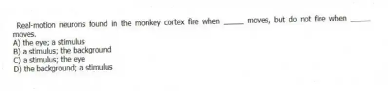  Real-motion neurons found in the monkey cortex fire when _____ moves, but do not fire when _____ moves.
A) the eye; a stimulus
B) a stimulus; the background
C) a stimulus; the eye
D) the background; a stimulus