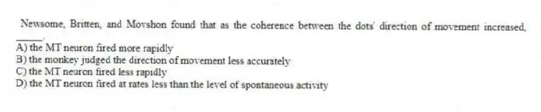 Newsome, Britten, and Movshon found that as the coherence between the dots' direction of movement increased, _____.
A) the MT neuron fired more rapidly
B) the monkey judged the direction of movement less accurately
C) the MT neuron fired less rapidly
D) the MT neuron fired at rates less than the level of spontaneous activity