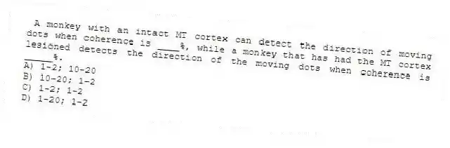  A monkey with an intact MT cortex can detect the direction of moving dots when coherence is ____%, while a monkey that has had the MT cortex lesioned detects the direction of the moving dots when coherence is _____%.
A) 1-2; 10-20
B) 10-20; 1-2
C) 1-2; 1-2
D) 1-20; 1-2