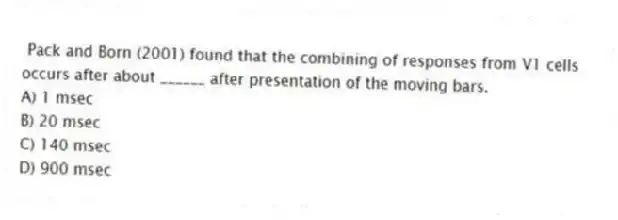 Pack and Born (2001) found that the combining of responses from V1 cells occurs after about ______ after presentation of the moving bars.
A) 1 msec
B) 20 msec
C) 140 msec
D) 900 msec