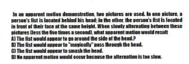  In an apparent motion demonstration, two pictures are used. In one picture, a person's fist is located behind his head; in the other, the person's fist is located in front of their face at the same height. When slowly alternating between these pictures (less the five times a second), what apparent motion would result
A) The fist would appear to go around the side of the head.?
B) The fist would appear to "magically" pass through the head.
C) The fist would appear to smash the head.
D) No apparent motion would occur because the alternation is too slow.