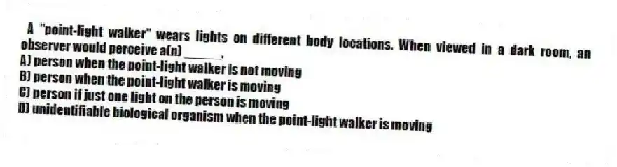 A "point-light walker" wears lights on different body locations. When viewed in a dark room, an observer would perceive a(n) _____.
A) person when the point-light walker is not moving
B) person when the point-light walker is moving
C) person if just one light on the person is moving
D) unidentifiable biological organism when the point-light walker is moving