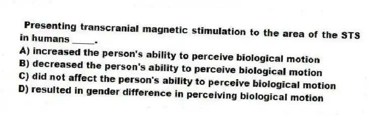 Presenting transcranial magnetic stimulation to the area of the STS in humans _____.
A) increased the person's ability to perceive biological motion
B) decreased the person's ability to perceive biological motion
C) did not affect the person's ability to perceive biological motion
D) resulted in gender difference in perceiving biological motion
