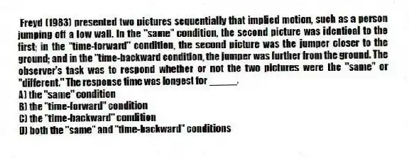 Freyd (1983) presented two pictures sequentially that implied motion, such as a person jumping off a low wall. In the "same" condition, the second picture was identical to the first; in the "time-forward" condition, the second picture was the jumper closer to the ground; and in the "time-backward condition, the jumper was further from the ground. The observer's task was to respond whether or not the two pictures were the "same" or "different." The response time was longest for _____.
A) the "same" condition
B) the "time-forward" condition
C) the "time-backward" condition
D) both the "same" and "time-backward" conditions