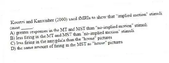 Kourtzi and Kanwisher (2000) used fMRIs to show that "implied motion" stimuli cause _____.
A) greater responses in the MT and MST than "no-implied motion" stimuli
B) less firing in the MT and MST than "no-implied motion" stimuli
C) less firing in the amygdala than the "house" pictures
D) the same amount of firing in the MST as "house" pictures