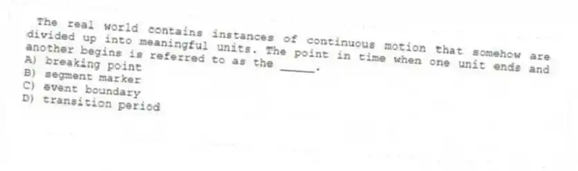  The real world contains instances of continuous motion that somehow are divided up into meaningful units. The point in time when one unit ends and another begins is referred to as the _____.
A) breaking point
B) segment marker
C) event boundary
D) transition period