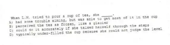 When L.M. tried to pour a cup of tea, she _____.
A) had some trouble aiming, but was able to get most of it in the cup
B) perceived the tea as frozen, like a glacier
C) could do it accurately if she talked herself through the steps
D) typically under-filled the cup because she could not judge the level