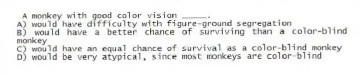 A monkey with good color vision _____.
A) would have difficulty with figure-ground segregation
B) would have a better chance of surviving than a color-blind monkey
C) would have an equal chance of survival as a color-blind monkey
D) would be very atypical, since most monkeys are color-blind