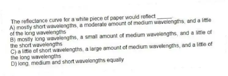The reflectance curve for a white piece of paper would reflect _____.
A) mostly short wavelengths, a moderate amount of medium wavelengths, and a little of the long wavelengths
B) mostly long wavelengths, a small amount of medium wavelengths, and a little of the short wavelengths
C) a little of short wavelengths, a large amount of medium wavelengths, and a little of the long wavelengths
D) long, medium and short wavelengths equally