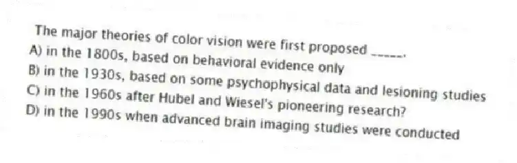 The major theories of color vision were first proposed _____.
A) in the 1800s, based on behavioral evidence only
B) in the 1930s, based on some psychophysical data and lesioning studies
C) in the 1960s after Hubel and Wiesel's pioneering research?
D) in the 1990s when advanced brain imaging studies were conducted