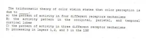 The trichromatic theory of color vision states that color perception is due to _____.
A) the pattern of activity in four different receptors mechanisms
B) the activity pattern in the occipital, parietal, and temporal cortical lobes
C) the pattern of activity in three different receptor mechanisms
D) processing in layers 1,2, and 3 in the LGN