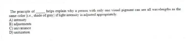 The principle of _____ helps explain why a person with only one visual pigment can see all wavelengths as the same color (i.e., shade of gray) if light intensity is adjusted appropriately.
A) intensity
B) adjustments
C) univariance
D) unitization
