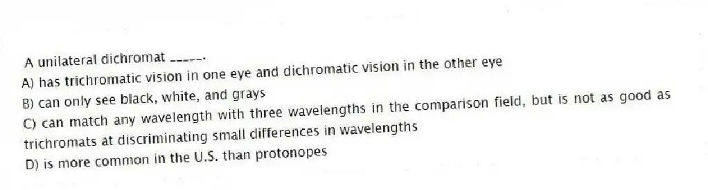 A unilateral dichromat _____.
A) has trichromatic vision in one eye and dichromatic vision in the other eye
B) can only see black, white, and grays
C) can match any wavelength with three wavelengths in the comparison field, but is not as good as trichromats at discriminating small differences in wavelengths
D) is more common in the U.S. than protonopes