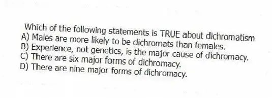 Which of the following statements is TRUE about dichromatism
A) Males are more likely to be dichromats than females.
B) Experience, not genetics, is the major cause of dichromacy.
C) There are six major forms of dichromacy.
D) There are nine major forms of dichromacy.