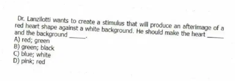 Dr. Lanzilotti wants to create a stimulus that will produce an afterimage of a red heart shape against a white background. He should make the heart _____ and the background _____.
A) red; green
B) green; black
C) blue; white
D) pink; red