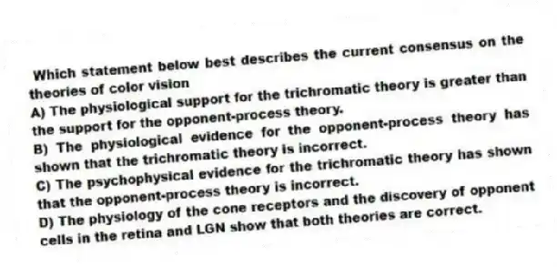 Which statement below best describes the current consensus on the theories of color vision
A) The physiological support for the trichromatic theory is greater than the support for the opponent-process theory.
B) The physiological evidence for the opponent-process theory has shown that the trichromatic theory is incorrect.
C) The psychophysical evidence for the trichromatic theory has shown that the opponent-process theory is incorrect.
D) The physiology of the cone receptors and the discovery of opponent cells in the retina and LGN show that both theories are correct.