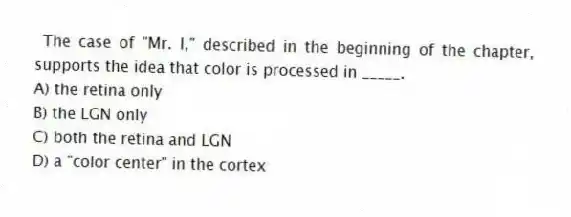 The case of "Mr. I," described in the beginning of the chapter, supports the idea that color is processed in _____.
A) the retina only
B) the LGN only
C) both the retina and LGN
D) a "color center" in the cortex