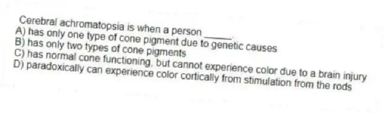 Cerebral achromatopsia is when a person _____.
A) has only one type of cone pigment due to genetic causes
B) has only two types of cone pigments
C) has normal cone functioning, but cannot experience color due to a brain injury
D) paradoxically can experience color cortically from stimulation from the rods
