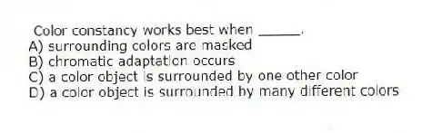 Color constancy works best when _____.
A) surrounding colors are masked
B) chromatic adaptation occurs
C) a color object is surrounded by one other color
D) a color object is surrounded by many different colors